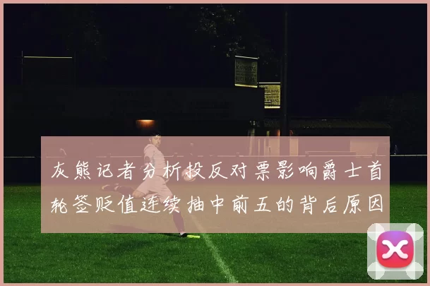 灰熊记者分析投反对票影响爵士首轮签贬值连续抽中前五的背后原因