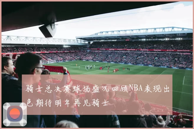 骑士总决赛球场盛况回顾NBA表现出色期待明年再见骑士