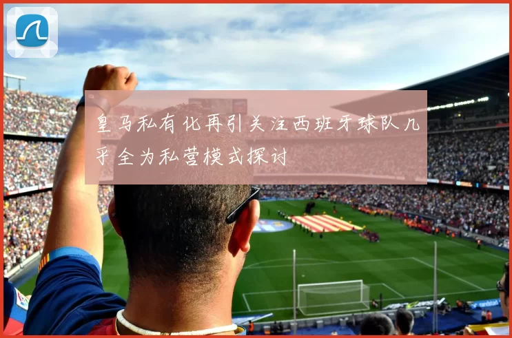 皇马私有化再引关注西班牙球队几乎全为私营模式探讨