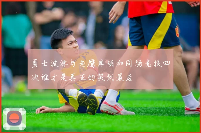 勇士波津与老鹰库明加同场竞技四次谁才是真正的笑到最后