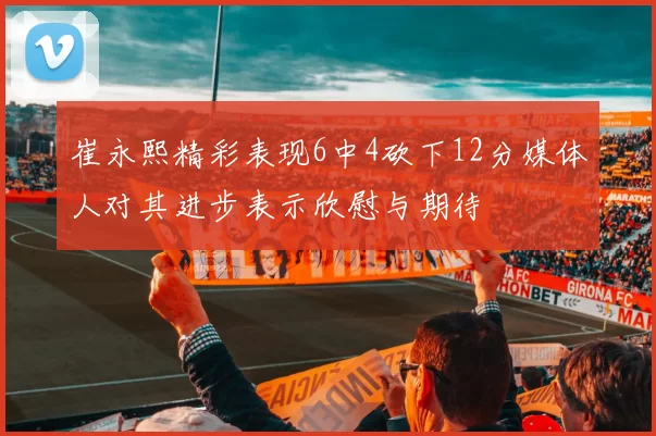 崔永熙精彩表现6中4砍下12分媒体人对其进步表示欣慰与期待