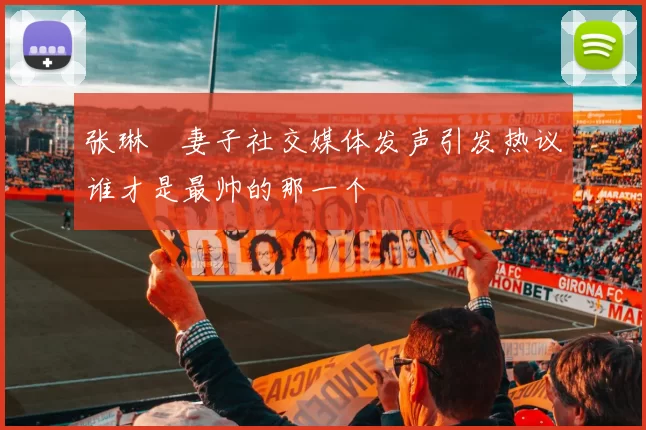 张琳芃妻子社交媒体发声引发热议谁才是最帅的那一个