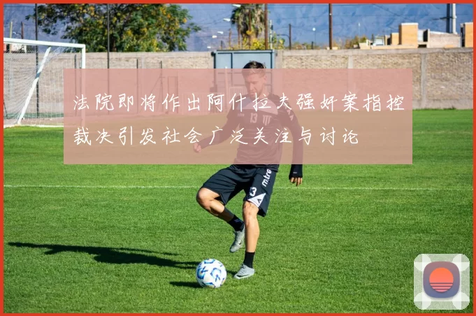 法院即将作出阿什拉夫强奸案指控裁决引发社会广泛关注与讨论