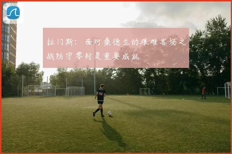拉门斯：面对桑德兰的艰难客场之战防守零封是重要成就