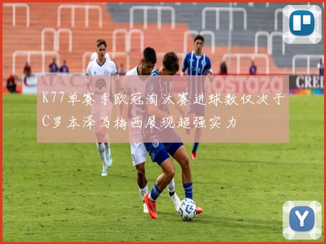 K77单赛季欧冠淘汰赛进球数仅次于C罗本泽马梅西展现超强实力