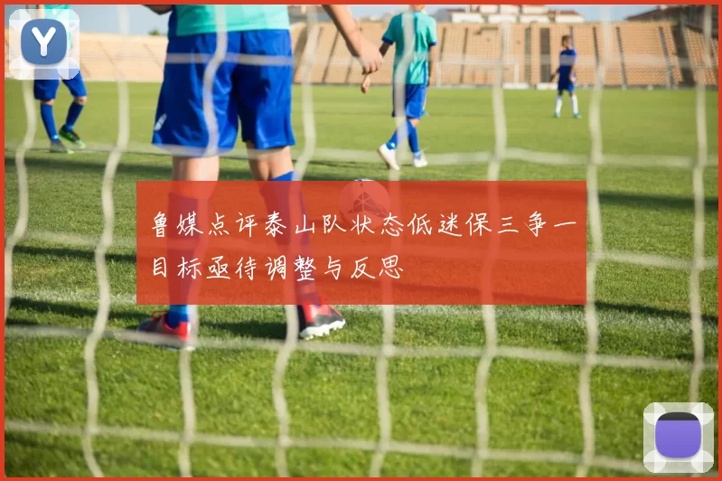 鲁媒点评泰山队状态低迷保三争一目标亟待调整与反思