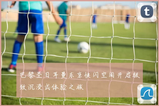 巴黎圣日耳曼东京快闪空间开启极致沉浸式体验之旅
