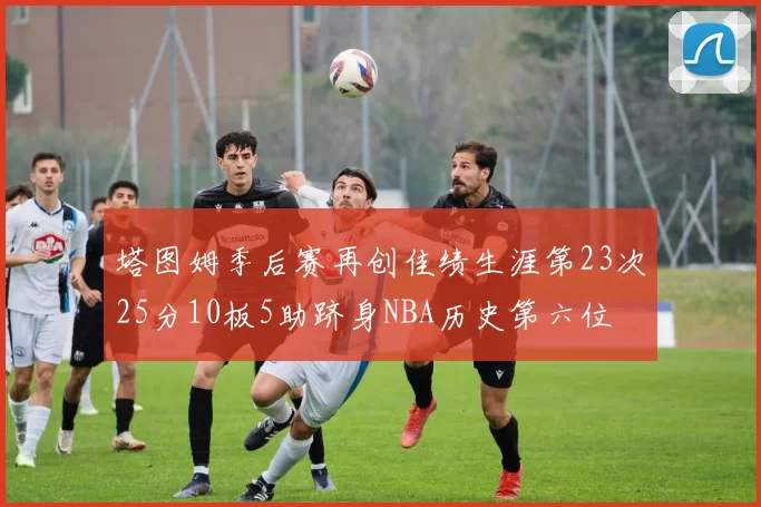 塔图姆季后赛再创佳绩生涯第23次25分10板5助跻身NBA历史第六位