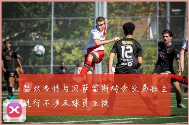 瑟尔洛特与冈萨雷斯转会交易独立进行不涉及球员互换