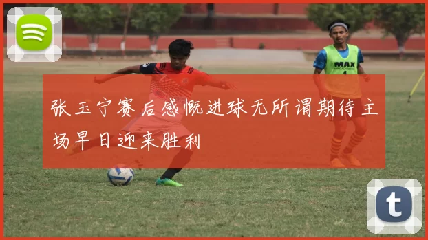 张玉宁赛后感慨进球无所谓期待主场早日迎来胜利