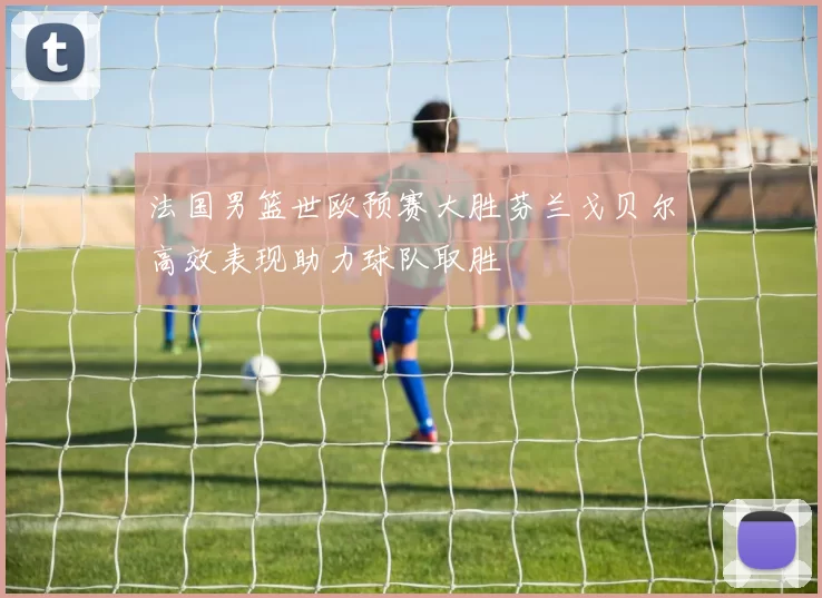 法国男篮世欧预赛大胜芬兰戈贝尔高效表现助力球队取胜