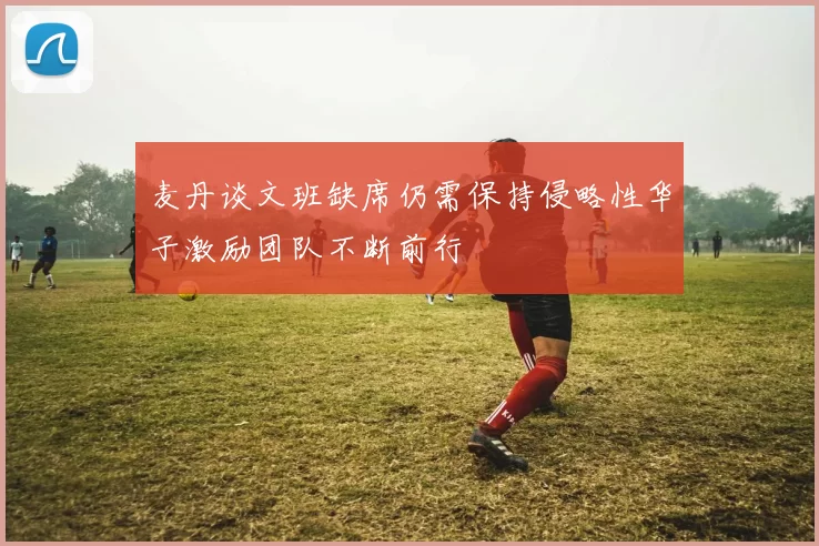 麦丹谈文班缺席仍需保持侵略性华子激励团队不断前行