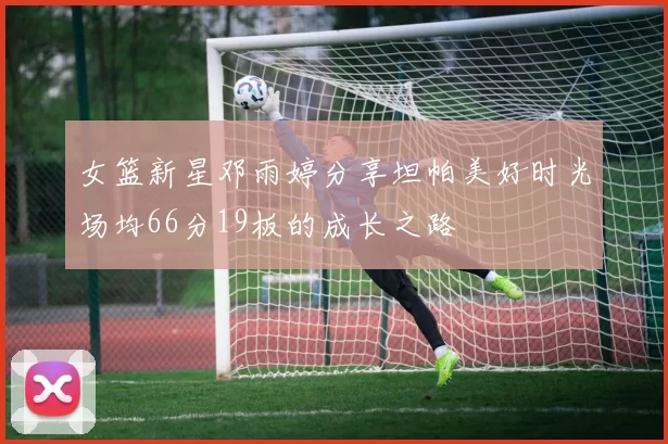 女篮新星邓雨婷分享坦帕美好时光场均66分19板的成长之路