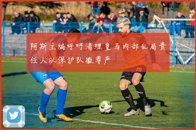 阿斯主编呼吁清理皇马内部乱局责任人以保护队徽尊严