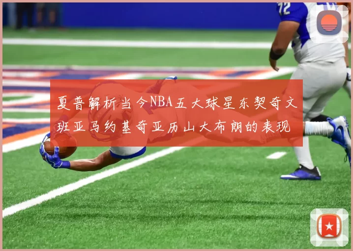 夏普解析当今NBA五大球星东契奇文班亚马约基奇亚历山大布朗的表现与未来潜力