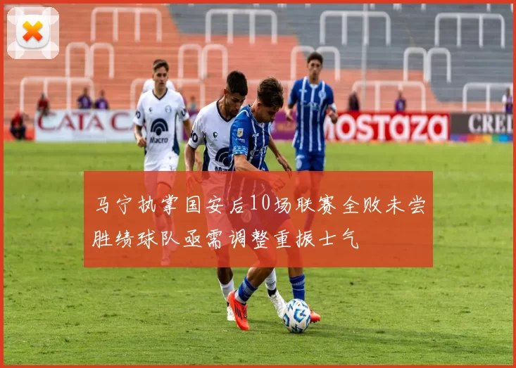 马宁执掌国安后10场联赛全败未尝胜绩球队亟需调整重振士气