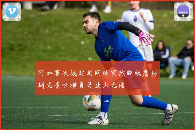 附加赛决战时刻网络突然断线詹姆斯无奈吐槽真是让人无语