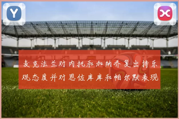 麦克法兰对内托和加纳乔复出持乐观态度并对恩佐库库和帕尔默表现表示满意